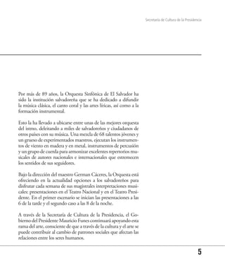 Secretaría de Cultura de la Presidencia




Por más de 89 años, la Orquesta Sinfónica de El Salvador ha
sido la institución salvadoreña que se ha dedicado a difundir
la música clásica, el canto coral y las artes líricas, así como a la
formación instrumental.

Esto la ha llevado a ubicarse entre unas de las mejores orquesta
del istmo, deleitando a miles de salvadoreños y ciudadanos de
otros países con su música. Una mezcla de 68 talentos jóvenes y
un grueso de experimentados maestros, ejecutan los instrumen-
tos de viento en madera y en metal, instrumentos de percusión
y un grupo de cuerda para armonizar excelentes repertorios mu-
sicales de autores nacionales e internacionales que estremecen
los sentidos de sus seguidores.

Bajo la dirección del maestro German Cáceres, la Orquesta está
ofreciendo en la actualidad opciones a los salvadoreños para
disfrutar cada semana de sus magistrales interpretaciones musi-
cales: presentaciones en el Teatro Nacional y en el Teatro Presi-
dente. En el primer escenario se inician las presentaciones a las
6 de la tarde y el segundo caso a las 8 de la noche.

A través de la Secretaría de Cultura de la Presidencia, el Go-
bierno del Presidente Mauricio Funes continuará apoyando esta
rama del arte, consciente de que a través de la cultura y el arte se
puede contribuir al cambio de patrones sociales que afectan las
relaciones entre los seres humanos.

                                                                                                           5
 