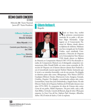 DÉCIMO CUARTO CONCIERTO
                            OCTUBRE
   Miércoles 26 / Teatro Nacional
    Jueves 27 / Teatro Presidente         Gilberto Orellana H.
                                          Biografía

           Gilberto Orellana H.
                       (El Salvador)                                       N       ació en Santa Ana, recibió
                                                                                   sus primeros conocimientos
                                                                             musicales de su padre y del pro-
                  Director Invitado
                                                                             fesor Eligio Hernández. Luego
             Akira Miyoshi (1933)                                            ingresó en el Conservatorio Na-
                                                                             cional de Música, donde obtuvo
 Concierto para Marimba y Cuer-                                              su diploma de violinista. Mediante
                     das (1969)                                              una beca otorgada por los Estados
                                                                             Unidos, cursó estudiosde Com-
             James Price, Marimba                                            posición y Dirección de Orquesta
                      (El Salvador)                                          en la Universidad de New Mexico
                                                                             USA) donde obtuvo su diploma
                                       de Maestría en Composición Musical (1967.1972) Ha efectuado es-
                                       tudios de Composición Musical con el distinguido compositor nor-
                                       teamericano John Donald Robb, así como cursos avanzados de Di-
                                       rección de Orquesta con el famoso director alemán Kurt Frederick y
                                       con el renombrado maestro japonés Yoshimi Takeda. Institución que
                                       le invitó a ser miembro honorable a raíz de este premio. Ha dirigido
                                       en distintos paises tales como: Albuquerque, New Mexico (EEUU)
                                       Guadajara (México); Tetuán, (Marruecos); León, Zaragoza, Granada,
                                       Córdoba, (España). Ha dirigido a renombrados solistas tales como:
                                       Leonard Rose, Susan Star, Jean Drobzelwsky y Angelo Farina. Ha sido
                                       Director Titular de la Orquesta Sinfónica de El Salvador durante once
                                       años (1974-1985). Es compositor de obras de Cámara tales como:
                                       Cartas de mis padres, Mobile Perpetuum, Trío para violín, viola y cello,
                                       Suite Bíblica, Cierto fue, Canción del Boanán, Juego de niños. Obras para
                                       orquesta: La Gran Cruz del Sur, Sinfonía Pipil, Amatepec, Alhambra,
                                       Salmo 150, El volcán de Izalco y Cristo: la respuesta.


 50 Sinfónica de El Salvador
 Orquesta
 Temporada Sinfónica 2011
 