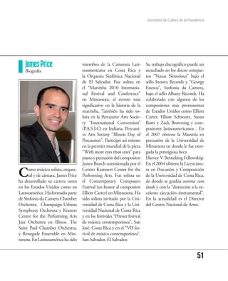 Secretaría de Cultura de la Presidencia




   James Price                      miembro de la Camerata Lati-           Su trabajo discográfico puede ser
   Biografía                        noamericana en Costa Rica y            escuchado en los discos compac-
                                    la Orquesta Sinfónica Nacional         tos “Venus Notorious” bajo el
                                    de El Salvador. Fue solista en         sello Innova Records y “George
                                    el “Marimba 2010 Internatio-           Enescu”, Sinfonia da Camera,
                                    nal Festival and Conference”           bajo el sello Albany Records. Ha
                                    en Minnesota, el evento más            colaborado con algunos de los
                                    significativo en la historia de la     compositores más prominentes
                                    marimba. También ha sido so-           de Estados Unidos como Elliott
                                    lista en la Percussive Arts Socie-     Carter, Elliott Schwartz, Susan
                                    ty “International Convention”          Botti y Zack Browning y com-
                                    (P.A.S.I.C) en Indiana. Percussi-      positores latinoamericanos . En
                                    ve Arts Society “Illinois Day of       el 2007 obtiene la Maestría en
                                    Percussion”. Participó así mismo       percusión de la Universidad de
                                    en la premier mundial de la pieza      Minnesota en donde le fue otor-
                                    “With more eyes than stars” para       gada la prestigiosa beca
                                    piano y percusión del compositor       Harvey V Berneking Fellowship.
                                    James Bunch comisionada por el         En el 2004 obtiene la Licenciatu-

C    omo músico solista, orques-
     tal y de cámara, James Price
ha desarrollado su carrera tanto
                                    Centro Krannert Center for the
                                    Performing Arts. Fue solista en
                                    el Contemporary Composers
                                                                           ra en Percusión y Composición
                                                                           de la Universidad de Costa Rica,
                                                                           de donde se gradúa summa cum
en los Estados Unidos como en       Festival (en honor al compositor       laude y con la “distinción a la ex-
Latnoamérica. Ha formado parte      Elliott Carter) en Minnesota. Ha       celente ejecución instrumental”.
de Sinfonia da Camera Chamber       sido solista invitado por la Uni-      En la actualidad es el Director
Orchestra, Champaign-Urbana         versidad de Costa Rica y la Uni-       del Centro Nacional de Artes.
Symphony Orchestra y Kranert        versidad Nacional de Costa Rica
Center for the Performing Arts      y en los festivales “Primer festival
Jazz Orchestra en Illinos. The      de música contemporánea”, San
Saint Paul Chamber Orchestra,       José, Costa Rica y en el “VII fes-
y Renegade Ensemble en Min-         tival de música contemporánea”,
nesota. En Latinoamérica ha sido    San Salvador, El Salvador.


                                                                                                             51
 