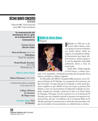 DÉCIMO QUINTO CONCIERTO
                           NOVIEMBRE
  Miércoles 03 / Teatro Nacional
   Jueves 04 / Teatro Presidente

       En conmemoración del
    bicentenario del 1er. grito
       de la Independencia de
                Centroamérica
                                            Ballet de Alcira Alonso
                                            Biografía
                   German Cáceres
                   Director Titular
                                                                                F    undada en 1994 por su di-
                                                                                     rectora Alcira Alonso, reúne
                                                                                a un grupo de jóvenes bailarines
                                                                                con mucho talento. Desde sus
  María de Barratta (1892-1978)
                                                                                orígenes, la compañía ha trabaja-
                 Nahualismo
                                                                                do fuertemente para lograr ade-
             Pasan los cazadores                                                lanto técnico y artístico, gracias a
                                                                                lo cual, ha adquirido notoriedad
      Nicolai Rimsky Korsakov                                                   profesional, dentro y fuera de
                           (1844-1908)
                                                                                nuestro país.
                 Sherezade op. 35
                                                                                   Desde 2001, al haber logrado
                                                                                el nivel técnico y artístico nece-
          Ballet de Alcira Alonso        sario, se ha impulsado y fortalecido la producción de grandes obras
                                         clásicas, neoclásicas y trabajos originales.
Robert Schumann (1810-1856)                 En Diciembre del 2008 la Compañía Ballet presentó, con la Or-
                                         questa Sinfónica de El Salvador, La consagración de la primavera, de
Concierto para piano y orquesta          Igor Stravinsky. Un logro del que la Compañía se siente particular-
             en la menor op. 54          mente orgullosa es que, debido al éxito con el que se presentó Don
                                         Quijote, y como un reconocimiento al trabajo bien realizado, la Com-
                I. Allegro affettuoso    pañía completa fue invitada a presentar la obra en el Teatro Darío
                        II. Intermezzo   de Managua, Nicaragua. Esa fue la primera vez en la historia de El
                   III. Allegro vivace   Salvador, que una compañía nacional se presenta con repertorio tra-
                                         dicional fuera del país. Los bailarines de la Compañía Ballet de El
          Giovanni Ardón, Piano          Salvador participan constantemente en festivales internacionales a los
                    (El Salvador)        que son invitados en reconocimiento a su calidad técnica y artística.


52 Sinfónica de El Salvador
Orquesta
Temporada Sinfónica 2011
 