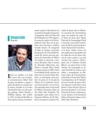 Secretaría de Cultura de la Presidencia




                                     mente aceptó el ofrecimiento de        citales de piano solo en diferen-
                                     ser profesor de la plaza de pianista   tes escenarios de Centroamérica
                                     acompañante del Coro Nacional          como los estudios de canal 10,
    Giovanni Ardón                   de El Salvador. En 1997 ingresa a      el Teatro de Santa Ana, Museo
    Biografía                        la carrera de música en la Univer-     Nacional de Antropología David
                                     sidad de Costa Rica con la pro-        J. Guzmán, teatro del Conserva-
                                     fesora Sara Feterman y profesor        torio de Música de Guatemala y
                                     Gerardo Duarte. Al otorgársele         Teatro Nacional de Costa Rica.
                                     el título de pianista concertista      A la fecha, Ardón cuenta con
                                     decide pasar a la Universidad Na-      siete grabaciones discográficas de
                                     cional del mismo país para gra-        las cuales dos son de piano solo,
                                     duarse de Licenciado en Música         tres de canto y piano, y sus más
                                     con énfasis en ejecución y ense-       recientes Sax y piano y Violín y
                                     ñanza del piano, bajo la tutoría       piano con el violinista Cristian
                                     de Alexander Skliutovsky, Luis         Blanco, con quien forma el dúo
                                     Monje y Gerardo Meza. Desde            Yemayá. Ha participado en di-
                                     su regreso al país en 2003 y hasta     versos festivales de música como
                                     la actualidad decide retomar sus       solista y acompañante en dife-

I  nició sus estudios a la edad
   de nueve años con la pianis-
ta norteamericana Lillian Ford
                                     clases con el maestro Mario Mo-
                                     rales y se desempeña como pro-
                                     fesor de piano en la Escuela de
                                                                            rentes países de Centroamérica,
                                                                            incluyendo el Festival de Música
                                                                            Contemporánea de El Salvador,
de grata recordación y gracias a     Música de la Fundación Ancal-          así como recitales de piano solo y
quien descubrió su vocación por      mo Internacional y en el cenar.        con orquesta en televisión y otros
la música. Estudió en el Centro      Ha impartido clases en la Escuela      dentro y fuera del país. Ejerce la
Nacional de Artes con dos gran-      de Música Victoriano López de          docencia del piano en el Centro
des pianistas, Mario Morales y       San Pedro Sula Honduras. Ha            Nacional de Artes; es además ase-
Wilfrido Barraza. Ahí recibió,       participado como solista con la        sor de cátedra y en la Escuela de
en 1991, el título de Bachiller en   Orquesta Sinfónica de El Salva-        Música Victoriano López en San
Artes opción música, inmediata-      dor en numerosas ocasiones. Re-        Pedro Sula, Honduras.



                                                                                                              53
 