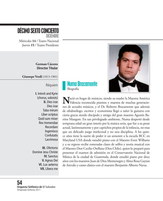 DÉCIMO SEXTO CONCIERTO
                            DICIEMBRE
  Miércoles 14 / Teatro Nacional
   Jueves 15 / Teatro Presidente




                   German Cáceres
                   Director Titular

     Giussepe Verdi (1813-1901)

                           Réquiem           Numa Bracamonte
                                             Biografía
                  I. Introit and Kyrie
                    (chorus, soloists)
                          II. Dies irae
                              Dies irae
                                          N     ació en hogar de músicos, siendo su madre la Maestra América
                                                Valencia reconocida pianista y maestra de muchas generacio-
                                          nes de actuales músicos, y el Dr. Roberto Bracamonte que además
                         Tuba mirum       de oftalmólogo, escritor y economista llegó a tañer la guitarra con
                        Liber scriptus    cierta gracia siendo discípulo y amigo del gran maestro Agustín Ba-
                     Quid sum miser       rrios Mangore. En tan privilegiado ambiente, Numa despertó desde
                      Rex tremendae       temprana edad un gran interés por la música seria, que fue a su pesar
                            Recordare     actual, lastimosamente y por caprichos propios de la infancia, no mas
                            Ingemisco     que un delicado juego intelectual y no una disciplina. A los quin-
                           Confutatis     ce años tiene la suerte de poder ir un semestre a la escuela BCC en
                            Lacrimosa     Maryland USA donde estudió piano con el Maestro Evert Williams
                                          y a su regreso recibe esmeradas clases de solfeo y teoría musical con
                     III. Ofertorio       el Maestro Don Cecilio Orellana (Don Chilo), quien lo preparó para
               Domine Jesu Christe        presentar el examen de admisión en el Conservatorio Nacional de
                       IV. Sanctus        Música de la ciudad de Guatemala, donde estudió piano por doce
                     V. Agnus Dei         años con los maestros Juan de Dios Montenegro y Alma Rosa Gaytan
                  VI. Lux aeterna         de Arevalo y canto clásico con el maestro Benjamín Alberto Navas.
                    VII. Libera me



54 Sinfónica de El Salvador
Orquesta
Temporada Sinfónica 2011
 