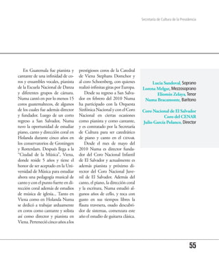 Secretaría de Cultura de la Presidencia




   En Guatemala fue pianista y       prestigiosos coros de la Catedral
cantante de una infinidad de co-     de Viena Stephans Domchor y
ros y ensambles vocales, pianista    al coro Schoenberg, con quienes            Lucia Sandoval, Soprano
de la Escuela Nacional de Danza      realizó infinitas giras por Europa.   Lorena Melgar, Mezzosoprano
y diferentes grupos de cámara.           Desde su regreso a San Salva-            Eliomín Zelaya, Tenor
Numa cantó en por lo menos 15        dor en febrero del 2010 Numa           Numa Bracamonte, Barítono
coros guatemaltecos, de algunos      ha participado con la Orquesta
de los cuales fue además director    Sinfónica Nacional y con el Coro      Coro Nacional de El Salvador
y fundador. Luego de un corto        Nacional en ciertas ocasiones                    Coro del CENAR
regreso a San Salvador, Numa         como pianista y como cantante,        Julio García Polanco, Director
tuvo la oportunidad de estudiar      y es contratado por la Secretaría
piano, canto y dirección coral en    de Cultura para ser catedrático
Holanda durante cinco años en        de piano y canto en el cenar.
los conservatorios de Groningen          Desde el mes de mayo del
y Rotterdam. Después llega a la      2010 Numa es director funda-
“Ciudad de la Música”, Viena,        dor del Coro Nacional Infantil
donde reside 5 años y tiene el       de El Salvador y actualmente es
honor de ser aceptado en la Uni-     además pianista y próximo di-
versidad de Música para estudiar     rector del Coro Nacional Juve-
ahora una pedagogía musical de       nil de El Salvador. Además del
canto y con el punto fuerte en di-   canto, el piano, la dirección coral
rección coral además de estudios     y la escritura, Numa estudió al-
de música de iglesia... Tanto en     gunos años de cello, y toca con
Viena como en Holanda Numa           gusto en sus tiempos libres la
se dedicó a trabajar arduamente      flauta travesera, osado descubri-
en coros como cantante y solista     dor de sistemas, comenzara este
así como director y pianista en      año el estudio de guitarra clásica.
Viena. Perteneció cinco años a los




                                                                                                             55
 