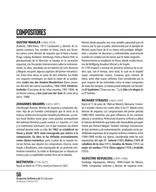 COMPOSITORES
GUSTAV MAHLER (1860-1910)                                        Mostró desde pequeño una muy notable capacidad para la
(Kalischt, 1860-Viena, 1911) Compositor y director de or-        música, por lo que su padre, obsesionado por el ejemplo de
questa austríaco. Tras estudiar en Viena, inició una fecun-      Mozart, quiso hacer de él un nuevo niño prodigio, obligán-
da carrera como director de orquesta que le llevó a Kassel,      dolo a estudiar sin descanso y maltratándolo severamente
Praga, Leipzig, Budapest, Hamburgo, Viena y Nueva York; su       cuando no cumplía con las tareas que le había asignado.
planteamiento de la dirección se basaba en la recreación         Posteriormente se estableció en Viena, donde recibió leccio-
orquestal, con frecuentes intervenciones sobre la instrumen-     nes de Wolfgang Amadeus Mozart y de Haydn.
tación. Su obra, vinculada con la tradición de Liszt, Bruckner   En 1795 empezó a mostrar los primeros síntomas de la sor-
y Wagner, recuperó algunos aspectos del primer romanticis-       dera que, con el tiempo, sería total, lo cual no le impidió
mo. Entre otras obras, es autor de diez sinfonías. Sus lieder    seguir componiendo música. Compuso gran número de
con orquesta constituyen sin duda lo mejor de su produc-         obras, entre ellas nueve sinfonías. Está considerado por la
ción: Lieder aus des Knaben Wunderhorn (Doce cancio-             gran mayoría de los entendidos como el mejor compositor
nes del niño del cuerno maravilloso, 1888-1899), Kinderto-       de todos los tiempos. La banda juvenil interpreta con frecuen-
tenlieder (Canciones de los niños muertos, 1901-1904), de        cia El Septimino (“Érase una vez ..”) y la Oda a la alegría de
un lirismo intenso, y Das Lied von der Erde (El canto de la      su 9ª Sinfonía.
tierra , 1908).
                                                                 RICHARD STRAUSS (1864-1949)
JOHANNES BRAHMS (1833-1897)                                      Nació el 11 de junio de 1864 en Munich, Alemania. Comen-
(Hamburgo) Pianista, director de orquesta y compositor ale-      zó a estudiar música con cuatro años. A los 21 debutó como
mán. Hijo de un humilde contrabajista que le inició en la        director de orquesta. Las composiciones del primer periodo
música, recibió una formación completa de Marxsen, un mú-        (1880-1887) muestran una gran influencia de los maestros
sico local. Realizó varias giras como pianista acompañante       clásicos y románticos. Perfeccionó el poema sinfónico y utilizó
del violinista Reményi y pudo conocer a J. Joachim, a F. Liszt   el sistema del leitmotiv que había sido desarrollado principal-
y al matrimonio Schumann, con el que mantuvo una fuerte          mente por Richard Wagner. También introdujo innovaciones
amistad durante toda su vida. En 1862 se estableció en           de tipo armónico y de instrumentación, ampliando así las po-
Viena y desde 1875 vivió consagrado por entero a la              sibilidades expresivas de la orquesta sinfónica moderna. Entre
composición. Su obra se ha definido acertadamente                (1904-1949) escribe sus óperas, consideradas entre las más
como clásico-romántica, pues, a pesar de su respeto ha-          importantes del siglo XX : Salomé (1905), Elektra (1909), El
cia las formas que dejaron los compositores clásicos, como       caballero de la rosa (1911), Ariadna de Naxos (1912), La
Haydn o Beethoven, está impregnada de un profundo sen-           mujer sin sombra (1919), Elena egipcia (1928) y Arabella
timiento romántico. Su estilo se distingue por su robusta ar-    (1933).
monía y por su espléndido sentido lírico de la melodía.
                                                                 SILVESTRE REVUELTAS (1899-1940)
BEETHOVEN (1770-1827)                                            (Santiago Papasquiaro, México, 1899-Ciudad de México,
Nació en Bonn en 1770 y murió en Viena en 1827.                  1940). Compositor, violinista y director de orquesta mexi-


56 Sinfónica de El Salvador
Orquesta
Temporada Sinfónica 2011
 