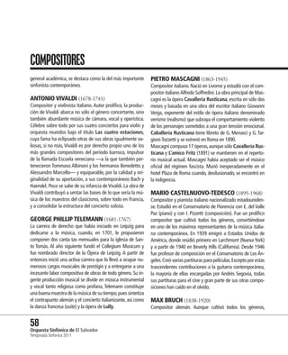 COMPOSITORES
general académica, se destaca como la del más importante        PIETRO MASCAGNI (1863-1945)
sinfonista contemporáneo.                                       Compositor italiano. Nació en Livorno y estudió con el com-
                                                                positor italiano Alfredo Soffredini. La obra principal de Mas-
ANTONIO VIVALDI (1678-1741)                                     cagni es la ópera Cavalleria Rusticana, escrita en sólo dos
Compositor y violinista italiano. Autor prolífico, la produc-   meses y basada en una obra del escritor italiano Giovanni
ción de Vivaldi abarca no sólo el género concertante, sino      Verga, exponente del estilo de ópera italiano denominado
también abundante música de cámara, vocal y operística.         verismo (realismo) que subraya el comportamiento violento
Célebre sobre todo por sus cuatro conciertos para violín y      de los personajes sometidos a una gran tensión emocional.
orquesta reunidos bajo el título Las cuatro estaciones,         Caballería Rusticana tiene libreto de G. Menasci y G. Tar-
cuya fama ha eclipsado otras de sus obras igualmente va-        gioni-Tozzetti y se estrenó en Roma en 1890.
liosas, si no más, Vivaldi es por derecho propio uno de los     Mascagni compuso 17 óperas, aunque sólo Cavalleria Rus-
más grandes compositores del período barroco, impulsor          ticana y L’amico Fritz (1891) se mantienen en el reperto-
de la llamada Escuela veneciana —a la que también per-          rio musical actual. Mascagni había aceptado ser el músico
tenecieron Tommaso Albinoni y los hermanos Benedetto y          oficial del régimen fascista. Murió inesperadamente en el
Alessandro Marcello— y equiparable, por la calidad y ori-       hotel Plaza de Roma cuando, desilusionado, se encontró en
ginalidad de su aportación, a sus contemporáneos Bach y         la indigencia.
Haendel. Poco se sabe de su infancia de Vivaldi. La obra de
Vivaldi contribuyó a sentar las bases de lo que sería la mú-    MARIO CASTELNUOVO-TEDESCO (1895-1968)
sica de los maestros del clasicismo, sobre todo en Francia,     Compositor y pianista italiano nacionalizado estadouniden-
y a consolidar la estructura del concierto solista.             se. Estudió en el Conservatorio de Florencia con E. del Valle
                                                                Paz (piano) y con I. Pizzetti (composición). Fue un prolífico
GEORGE PHILLIP TELEMANN (1681-1767)                             compositor que cultivó todos los géneros, convirtiéndose
La carrera de derecho que había iniciado en Leipzig para        en uno de los máximos representantes de la música italia-
dedicarse a la música, cuando, en 1701, le propusieron          na contemporánea. En 1939 emigró a Estados Unidos de
componer dos canta tas mensuales para la iglesia de San-        América, donde residió primero en Larchmont (Nueva York)
to Tomás. Al año siguiente fundó el Collegium Musicum y         y a partir de 1940 en Beverly Hills (California). Desde 1946
fue nombrado director de la Ópera de Leipzig. A partir de       fue profesor de composición en el Conservatorio de Los Án-
entonces inició una activa carrera que lo llevó a ocupar nu-    geles. Creó varias partituras para películas. Excepto por estas
merosos cargos musicales de prestigio y a entregarse a una      trascendentes contribuciones a la guitarra contemporánea,
incesante labor compositiva de obras de todo género. Su in-     la mayoría de ellas encargadas por Andrés Segovia, todas
gente producción musical se divide en música instrumental       sus partituras para el cine y gran parte de sus otras compo-
y vocal tanto religiosa como profana, Telemann constituye       siciones han caído en el olvido.
una buena muestra de la música de su tiempo, pues sintetiza
el contrapunto alemán y el concierto italianizante, así como    MAX BRUCH (1838-1920)
la danza francesa (suite) y la ópera de Lully.                  Compositor alemán. Aunque cultivó todos los géneros,


58 Sinfónica de El Salvador
Orquesta
Temporada Sinfónica 2011
 