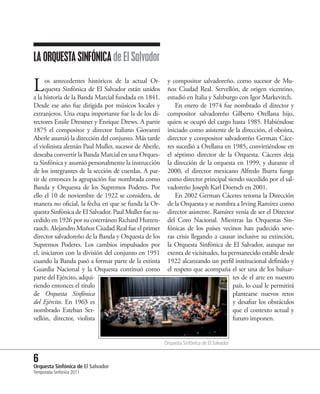 LA ORQUESTA SINFÓNICA de El Salvador

L    os antecedentes históricos de la actual Or-
     questa Sinfónica de El Salvador están unidos
a la historia de la Banda Marcial fundada en 1841.
                                                        y compositor salvadoreño, como sucesor de Mu-
                                                        ñoz Ciudad Real. Servellón, de origen vicentino,
                                                        estudió en Italia y Salzburgo con Igor Markevitch.
Desde ese año fue dirigida por músicos locales y            En enero de 1974 fue nombrado el director y
extranjeros. Una etapa importante fue la de los di-     compositor salvadoreño Gilberto Orellana hijo,
rectores Emile Dressner y Enrique Drews. A partir       quien se ocupó del cargo hasta 1985. Habiéndose
1875 el compositor y director Italiano Giovanni         iniciado como asistente de la dirección, el oboísta,
Aberle asumió la dirección del conjunto. Más tarde      director y compositor salvadoreño German Cáce-
el violinista alemán Paul Muller, sucesor de Aberle,    res sucedió a Orellana en 1985, convirtiéndose en
deseaba convertir la Banda Marcial en una Orques-       el séptimo director de la Orquesta. Cáceres deja
ta Sinfónica y asumió personalmente la instrucción      la dirección de la orquesta en 1999, y durante el
de los integrantes de la sección de cuerdas. A par-     2000, el director mexicano Alfredo Ibarra funge
tir de entonces la agrupación fue nombrada como         como director principal siendo sucedido por el sal-
Banda y Orquesta de los Supremos Poderes. Por           vadoreño Joseph Karl Doetsch en 2001.
ello el 10 de noviembre de 1922 se considera, de            En 2002 German Cáceres retoma la Dirección
manera no oficial, la fecha en que se funda la Or-      de la Orquesta y se nombra a Irving Ramírez como
questa Sinfónica de El Salvador. Paul Muller fue su-    director asistente. Ramírez venía de ser el Director
cedido en 1926 por su coterráneo Richard Hutten-        del Coro Nacional. Mientras las Orquestas Sin-
rauch. Alejandro Muñoz Ciudad Real fue el primer        fónicas de los países vecinos han padecido seve-
director salvadoreño de la Banda y Orquesta de los      ras crisis llegando a causar inclusive su extinción,
Supremos Poderes. Los cambios impulsados por            la Orquesta Sinfónica de El Salvador, aunque no
el, iniciaron con la división del conjunto en 1951      exenta de vicisitudes, ha permanecido estable desde
cuando la Banda pasó a formar parte de la extinta       1922 alcanzando un perfil institucional definido y
Guardia Nacional y la Orquesta continuó como            el respeto que acompaña el ser una de los baluar-
parte del Ejército, adqui-                                                         tes de el arte en nuestro
riendo entonces el título                                                          país, lo cual le permitirá
de Orquesta Sinfónica                                                              plantearse nuevos retos
del Ejército. En 1963 es                                                           y desafiar los obstáculos
nombrado Esteban Ser-                                                              que el contexto actual y
vellón, director, violista                                                         futuro imponen.


                                                       Orquesta Sinfónica de El Salvador


6 Sinfónica de El Salvador
Orquesta
Temporada Sinfónica 2011
 