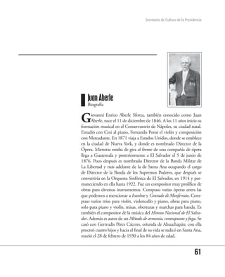 Secretaría de Cultura de la Presidencia




   Juan Aberle
   Biografía


G     iovanni Enrico Aberle Sforza, también conocido como Juan
      Aberle, nace el 11 de diciembre de 1846. A los 11 años inicia su
formación musical en el Conservatorio de Nápoles, su ciudad natal.
Estudió con Cesi al piano, Fernando Ponsi el violín y composición
con Mercadante. En 1871 viaja a Estados Unidos, donde se establece
en la ciudad de Nueva York, y donde es nombrado Director de la
Ópera. Mientras estaba de gira al frente de una compañía de ópera
llega a Guatemala y posteriormente a El Salvador el 5 de junio de
1876. Poco después es nombrado Director de la Banda Militar de
La Libertad y más adelante de la de Santa Ana ocupando el cargo
de Director de la Banda de los Supremos Poderes, que después se
convertiría en la Orquesta Sinfónica de El Salvador, en 1914 y per-
maneciendo en ella hasta 1922. Fue un compositor muy prolífico de
obras para diversos instrumentos. Compuso varias óperas entra las
que podemos a mencionar a Ivanhoe y Conrado di Monferrato. Com-
puso varios tríos para violín, violoncello y piano, obras para piano,
solo para piano y violín, misas, oberturas y marchas para banda. Es
también el compositor de la música del Himno Nacional de El Salva-
dor. Además es autor de un Método de armonía, contrapunto y fuga. Se
casó con Gertrudis Pérez Cáceres, oriunda de Ahuachapán; con ella
procreó cuatro hijos y hacia el final de su vida se radicó en Santa Ana,
murió el 28 de febrero de 1930 a los 84 años de edad.


                                                                        61
 