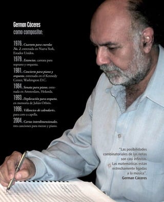 German Cáceres
como compositor:
1976. Cuarteto para cuerdas
No. 2, estrenada en Nueva York,
Estados Unidos.

1979. Estancias, cantata para
soprano y orquesta.

1981.   Concierto para piano y
orquesta, estrenado en el Kennedy
Center, Washington D.C.

1984. Sonata para piano, estre-
nada en Amsterdam, Holanda.

1993. Deploración para orqueta,
en memoria de Julián Orbón.

1996. Villancico de calendario,
para coro a capella.

2004. Cartas interdimensionales,
tres canciones para mezzo y piano.




                                              “Las posibilidades
                                     combinatoriales de las notas
                                                son casi infinitas.
                                          Las matemáticas están
                                          estrechamente ligadas
                                                    a la música”.
                                                 German Cáceres
 