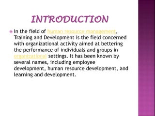 

In the field of human resource management,
Training and Development is the field concerned
with organizational activity aimed at bettering
the performance of individuals and groups in
organizational settings. It has been known by
several names, including employee
development, human resource development, and
learning and development.

 