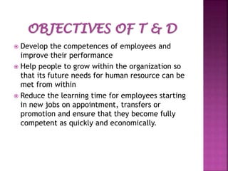 Develop the competences of employees and
improve their performance
 Help people to grow within the organization so
that its future needs for human resource can be
met from within
 Reduce the learning time for employees starting
in new jobs on appointment, transfers or
promotion and ensure that they become fully
competent as quickly and economically.


 