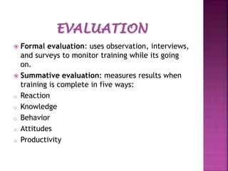 Formal evaluation: uses observation, interviews,
and surveys to monitor training while its going
on.
 Summative evaluation: measures results when
training is complete in five ways:
o Reaction
o Knowledge
o Behavior
o Attitudes
o Productivity


 