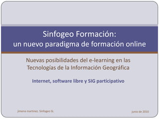 Sinfogeo Formación:
              a new e-learning paradigm
      New e-learning possibilities in Geographic
             Information Technologies

                 E-learning, FOSS4G and Open Data




jimena martinez. Sinfogeo SL                        junio de 2010
 