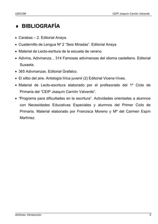 UDICOM CEIP Joaquín Carrión Valverde
Sinfones: Introducción 3
♦ BIBLIOGRAFÍA
• Carabas – 2. Editorial Anaya.
• Cuadernillo de Lengua Nº 2 “Seis Miradas”. Editorial Anaya
• Material de Lecto-esritura de la escuela de verano.
• Adivina, Adivinanza... 314 Famosas adivinanzas del idioma castellano. Editorial
Susaeta.
• 365 Adivinanzas. Editorial Grafalco.
• El silbo del aire. Antología lírica juvenil (2) Editorial Vicens-Vives.
• Material de Lecto-escritura elaborado por el profesorado del 1º Ciclo de
Primaria del “CEIP Joaquín Carrión Valverde”.
• “Programa para dificultades en la escritura”. Actividades orientadas a alumnos
con Necesidades Educativas Especiales y alumnos del Primer Ciclo de
Primaria. Material elaborado por Francisca Moreno y Mª del Carmen Espín
Martínez.
 