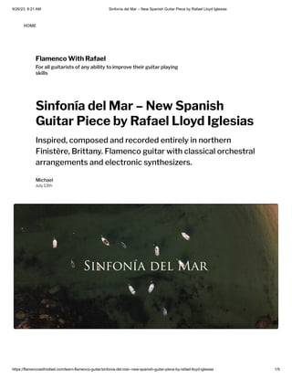 9/26/23, 8:21 AM Sinfonía del Mar – New Spanish Guitar Piece by Rafael Lloyd Iglesias
https://flamencowithrafael.com/learn-flamenco-guitar/sinfonia-del-mar--new-spanish-guitar-piece-by-rafael-lloyd-iglesias 1/5
Flamenco With Rafael
For all guitarists of any ability to improve their guitar playing
skills
Sinfonía del Mar – New Spanish
Guitar Piece by Rafael Lloyd Iglesias
Inspired, composed and recorded entirely in northern
Finistère, Brittany. Flamenco guitar with classical orchestral
arrangements and electronic synthesizers.
Michael
July 13th
HOME
 