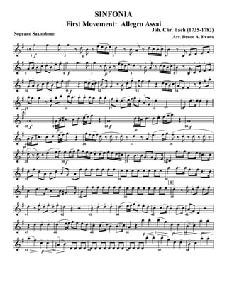 Soprano Saxophone
&
# c
f1
˙ .œ
J
œ
p2
œ
‰ J
œ.
J
œ
.
‰ œ œ œ œ
3
œ ‰
J
œ
. j
œ
.
‰ œ œ œ œ
4
œ ‰ j
œ
.
œ
.
œ
.
œ
.
œ
.
&
#
5
œ
.
œ
.
œ
. œ. œ.
œ
. œ. œ.
f6
˙ .œ
J
œ
p7
œ
‰ J
œ.
J
œ
.
‰ œœœœ
8
œ ‰
J
œ
.. j
œ
..
‰ œ œ œ œ
9
œ ‰ j
œ
.
œ
.
œ
.
œ
.
œ
.
&
#
10
œ
.
œ
.
œ
. œ. œ.
œ
. œ. œ.
f11
˙
Œ œœœœ
12
œ œ œ ‰
J
œ
. œ. œ.
13
œ .œ œ Œ œœ œœ
14
œ œ œ ‰ J
œ. œ. œ.
&
#
15
œ .œ œ
‰ J
œ. œ. œ.
16
œ .œ œ. œ. œ .œ œ. œ.
17
œ.
œ. .œ œœœ.
œ.
œ
.
œ
.
18
œ
.˙ 19
œ
.œ œœ Œ
&
#A
f20
w
p
21
œ œ .œ# œ. œ. œ œ .œ
Œ
f22
w
p23
œ œ# .œ œ. œ. œ œ .œ
Œ
f24
w
&
#
p25
œ œ .œ# œ. œ. œ œ .œ
Œ
26
œ œ œ œ
J
œ ‰ J
œ.
‰ J
œ.
‰
27
œ ‰ j
œ .œ œ œ
28
J
œ.
‰ J
œ.
‰ J
œ.
‰ J
œ.
‰
&
#
29
J
œ.
‰ J
œ.
‰ .œ> œ œ
30f
œ œ œ œ œ œ œ œ. œ œ œ œ œ œ#
31
œ .œ œ .œ œ .œ œ32
œ#
.œ œ .œ œ .œ# œ
&
#
33
œ œ œ œ œ œ œ œ
34
œ
œ œ œ œ œ œ œ
35
œ œ œ œ œ œ œ œ
36
œ .œ œ .œ œ .œ œ
&
#
37
œ .œ œ .œ œ .œ# œ
38
œ
œ œ œ œ œ œ œ B
39
œ œ œ œ œ œ œ œ
40
œ-
‰ J
œ.
œ. œ.
œ. œ.
&
#
41
œ ‰ J
œ.
œ. œ.
œ. œ.
42
œ Œ Ó
43
Œ œ< œ< œ<
44
.œ œœœ œ œ. œ.
45
œ- .œ œœ- .œ œ
46
œ œ œ
Ó
&
#
47
Œ œ< œ< œ<
48
.œ œœœ œ œ œ
49
œ- .œ œœ- .œ œ
50
œ Œ
p
œ. œ.
51
œ> œ
p
œ. œ.
52
œ
> œ
p
œ.. œ.
&
#
53
œ> œ
p
œ. œ.
54
œ#
>
œ
œ œ œ œ 55
œ œ œ œ œ œ œ œ 56
œ œ œ œ
œ.. œ.
57
œ> œ œ. œ.
58
œ
> œ
œ. œ.
SINFONIA
First Movement: Allegro Assai
Joh. Chr. Bach (1735-1782)
Arr. Bruce A. Evans
 
