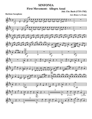 Baritone Saxophone
&
## c
f1
˙ .œ
j
œ p2
œ
œ œ œ œ œ œ œ
3
œ œ œ œ œ œ œ œ
4
œ œ
J
œ ‰ Ó
5
∑
&
##
f6
˙ .œ
j
œ p7
œ
œ œ œ œ œ œ œ
8
œ œ œ œ œ œ œ œ
9
œ œ
J
œ ‰ Ó
10
∑
&
##
f11
œ œ œ œ œ œ œ œ
12
œ œ œ œ œ œ œ œ
13
œ œ œ œ œ œ œ œ
14
œ œ œ œ œ œ œ œ
&
##
15
œ œ œ œ œ œ œ œ
16
œ œ œ œ œb œ œ œ
17
œ .œ œœœ.
œ
.
œ
.
œ
.
18
œ .œ œœœ.
œ
.
œ
.
œ
.
&
##
19
œ .œ œ œ Œ
A
f
20
w 21
∑
f22
w 23
∑
f24
w
&
##
25
∑
26
œ Œ Ó
27
Ó J
œ ‰ j
œ ‰
28
œ Œ Ó
29
Ó J
œ ‰ j
œ ‰
30
œ Œ
œ
Œ
&
##
31
œ
. œ.
œ.
œ
.
32
œ#
.
œ
.
œ
.
œ
.
33
œ œ œ œ œ œ œ œ 34
œ .œ œœ Œ
35
œ .œ# œœ Œ
36
œ
. œ.
œ.
œ
.
&
##
37
œ
.
œ
.
œ
.
œ#
.
38
œ .œ œ œ Œ
B
39
œ .œ# œ œ Œ
40
œ œ œ œ œ œ œ œ
41
œ œ œ œ œ œ œ œ
&
##
42
œ Œ Ó
43π
w
44
œ Œ œ Œ
45
œ
Œ
œ
Œ
46
œ Œ Ó
47
π
w
&
##
48
œ Œ œ Œ
49
œ Œ œ Œ
50
œ Œ Ó
51
3
54
Ó
p
œ. œ.
55
œ. œ.
œ
.
œ
.
&
##
56œ
Œ Ó
57
3
C
60
Ó œ. œ.
61
œ. œ.
œ
.
œ
.
62œ
œ œ œ
63
œ œ œ œ
SINFONIA
First Movement: Allegro Assai
Joh. Chr. Bach (1735-1782)
Arr. Bruce A. Evans
 