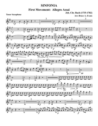 Tenor Saxophone
&
# c
f1
˙ .œ
J
œ
2
œ Œ Ó
3
3
f6
˙ .œ
J
œ
7
œ Œ Ó
8
3
&
#
f11
˙
Ó
12
Œ œ œ œ Œ
13
Œ œ œ œ Œ
14
Œ œ œ œ Œ
15
Œ
œ œ œ
Œ
16
∑
&
#
17
w
18
œ .œ œœœ.
œ.
œ
.
œ
.
19
œ œ œ Œ
A
f20
‰ j
œ
.
œ
.
œ
.
œ# .
œ
.
œ
.
œ
.
p21
œ# .
œ
.
œ
.
œ
.
œ.
œ
. œ.
œ
.
&
#
f22
‰ j
œ
.
œ
. œ# . œ.
œ
.
œ
. œ.
p23
œ.
œ
.
œ
. œ# . œ.
œ
. œ.
œ
.
f24
‰ j
œ
.
œ
.
œ
.
œ# .
œ
.
œ
.
œ
.
p25
œ# .
œ
.
œ
.
œ
.
œ.
œ
. œ.
œ
.
&
#
26
œ. œ. œ. œ. œ. œ. œ.
œ.
27
œ. œ. œ.
œ. œ# .
œ
. œ.
œ
.
28
p
œ. œ. œ. œ. œ. œ. œ.
œ.
29
œ. œ. œ.
œ. œb .
œ
. œ.
œ
.
30
œ Œ œ Œ
&
#
31
2
33
˙ ˙
34
œ Œ œ .œ œ
35
œ#- Œ œ .œ œ
36
œ. œ.
œ.
œ.
37
œ
. œ.
œ
.
œ#
.
&
#
38
œ Œ œ .œ œ
B
39
œ# Œ œ .œ œ
40
œn-
Œ Ó
41
∑
42
fp
w
43
π
w
&
#
44
w
45
˙ ˙
46
œ Œ Ó
47
3
50
œ œ œ œ œ œ œ œ
51
œ œ œ œ œ œ œ œ
&
#
52
œ œ œ œ œ œ œ œ
53
œ œ œ œ œ œ œ œ
54
œ œ œ œ
p
.œ J
œ
55
œ. œ. œ. œ.
56
œ Œ œ œ œ œ
&
#
57
œ œ œ œ œ œ œ œ
58
œ œ œ œ œ œ œ œ
59
œ œ œ œ œ œ œ œ
C
60
œ œ œ œ .œ J
œ
61
œ. œ. œ. œ.
&
#
62
œ Œ Ó
63
2
65f
˙ .œ
J
œ
66
œ Œ Ó
67
3
70 f
˙ .œ
J
œ
&
#
71
œ Œ Ó
72
3
75 f
‰ j
œ#
.
œ
.
œ
.
œ
.
œ
.
œ
.
œ
.
76
p
œ
.
œ#
.
œ
.
œ
.
œ
.
œ
.
œ
.
œ
.
77
‰
f
j
œ
.
œ
.
œ
.
œ.
œ
.
œ
.
œ
.
SINFONIA
First Movement: Allegro Assai
Joh. Chr. Bach (1735-1782)
Arr. Bruce A. Evans
 