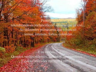 Prossigo,  relembrando os melancólicos outonos que já vivi... As diferentes primaveras que vivenciei - ternas, intensas, fortes, coloridas... E os verões...  Quantos verões ardentes, sedentos, apaixonantes... E novas reflexões me vêm à mente... 