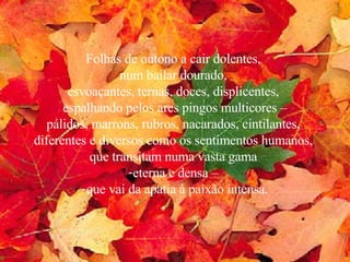 Folhas de outono a cair dolentes,  num bailar dourado,  esvoaçantes, ternas, doces, displicentes,  espalhando pelos ares pingos multicores – pálidos, marrons, rubros, nacarados, cintilantes,  diferentes e diversos como os sentimentos humanos,  que transitam numa vasta gama  eterna e densa –  que vai da apatia à paixão intensa. 