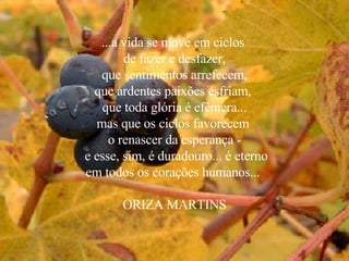 ...a vida se move em ciclos  de fazer e desfazer, que sentimentos arrefecem, que ardentes paixões esfriam,  que toda glória é efêmera... mas que os ciclos favorecem  o renascer da esperança - e esse, sim, é duradouro... é eterno em todos os corações humanos...  ORIZA MARTINS 