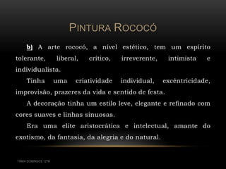 PINTURA ROCOCÓ
     b) A arte rococó, a nível estético, tem um espírito
tolerante,            liberal,   crítico,   irreverente,    intimista   e
individualista.
     Tinha            uma    criatividade   individual,    excêntricidade,
improvisão, prazeres da vida e sentido de festa.
     A decoração tinha um estilo leve, elegante e refinado com
cores suaves e linhas sinuosas.
     Era uma elite aristocrática e intelectual, amante do
exotismo, da fantasia, da alegria e do natural.


TÂNIA DOMINGOS 12ºM
 