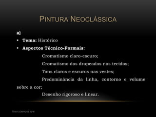 PINTURA NEOCLÁSSICA
   a)
    Tema: Histórico
    Aspectos Técnico-Formais:
                      Cromatismo claro-escuro;
                      Cromatismo dos drapeados nos tecidos;
                      Tons claros e escuros nas vestes;
                      Predominância da linha, contorno e volume
   sobre a cor;
                      Desenho rigoroso e linear.


TÂNIA DOMINGOS 12ºM
 