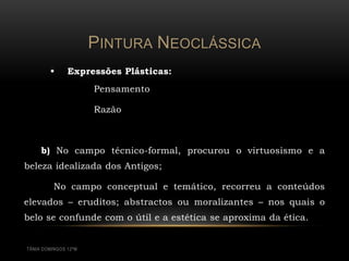 PINTURA NEOCLÁSSICA
              Expressões Plásticas:
                      Pensamento

                      Razão



     b) No campo técnico-formal, procurou o virtuosismo e a
beleza idealizada dos Antigos;

          No campo conceptual e temático, recorreu a conteúdos
elevados – eruditos; abstractos ou moralizantes – nos quais o
belo se confunde com o útil e a estética se aproxima da ética.


TÂNIA DOMINGOS 12ºM
 
