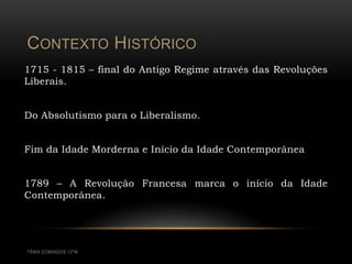 CONTEXTO HISTÓRICO
1715 - 1815 – final do Antigo Regime através das Revoluções
Liberais.


Do Absolutismo para o Liberalismo.


Fim da Idade Morderna e Início da Idade Contemporânea


1789 – A Revolução Francesa marca o início da Idade
Contemporânea.




TÂNIA DOMINGOS 12ºM
 