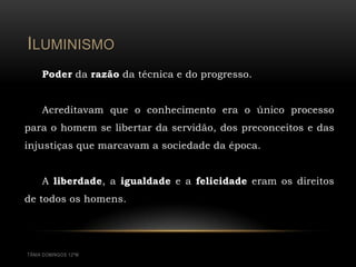 ILUMINISMO
     Poder da razão da técnica e do progresso.


     Acreditavam que o conhecimento era o único processo
para o homem se libertar da servidão, dos preconceitos e das
injustiças que marcavam a sociedade da época.


     A liberdade, a igualdade e a felicidade eram os direitos
de todos os homens.




TÂNIA DOMINGOS 12ºM
 