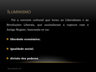ILUMINISMO
     Foi a corrente cultural que levou ao Liberalismo e às
Revoluções Liberais, que assinalaram a ruptura com o
Antigo Regime, baseando-se na:


   liberdade económica;


   igualdade social;


   divisão dos poderes.


TÂNIA DOMINGOS 12ºM
 