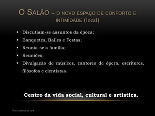 O SALÃO          –   O NOVO ESPAÇO DE CONFORTO E
                          INTIMIDADE   (local)

    Discutiam-se assuntos da época;
    Banquetes, Bailes e Festas;
    Reunia-se a família;
    Reuniões;
    Divulgação de músicos, cantores de ópera, escritores,
        filósofos e cientistas.




          Centro da vida social, cultural e artística.

TÂNIA DOMINGOS 12ºM
 