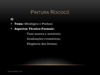 PINTURA ROCOCÓ
   a)
    Tema: Mitológico e Profano
    Aspectos Técnico-Formais:
                      Tons suaves e sensíveis;
                      Graduações cromáticas;
                      Elegância das formas.




TÂNIA DOMINGOS 12ºM
 