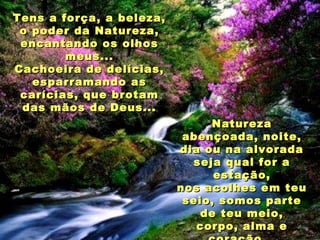 Tens a força, a beleza, o poder da Natureza, encantando os olhos meus... Cachoeira de delícias, esparramando as carícias, que brotam das mãos de Deus... Natureza abençoada, noite, dia ou na alvorada seja qual for a estação, nos acolhes em teu seio, somos parte de teu meio, corpo, alma e coração... 