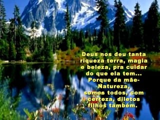 Deus nos deu tanta riqueza terra, magia e beleza, pra cuidar do que ela tem... Porque da mãe-Natureza, somos todos, com certeza, diletos filhos também.  