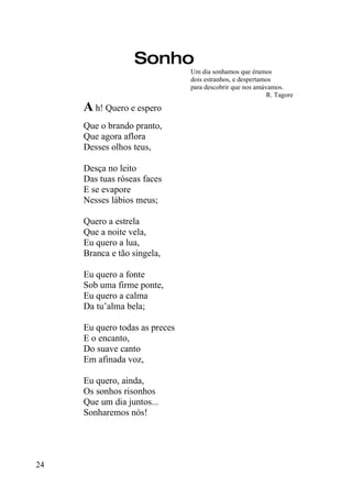 Sonho
                                Um dia sonhamos que éramos
                                dois estranhos, e despertamos
                                para descobrir que nos amávamos.
                                                           R. Tagore

     A h! Quero e espero
     Que o brando pranto,
     Que agora aflora
     Desses olhos teus,

     Desça no leito
     Das tuas róseas faces
     E se evapore
     Nesses lábios meus;

     Quero a estrela
     Que a noite vela,
     Eu quero a lua,
     Branca e tão singela,

     Eu quero a fonte
     Sob uma firme ponte,
     Eu quero a calma
     Da tu’alma bela;

     Eu quero todas as preces
     E o encanto,
     Do suave canto
     Em afinada voz,

     Eu quero, ainda,
     Os sonhos risonhos
     Que um dia juntos...
     Sonharemos nós!




24
 