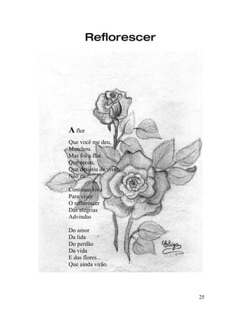 Reflorescer




A flor
Que você me deu,
Murchou.
Mas foi a flor
Que secou,
Que desistiu de viver,
Não eu ...

Continuo viva
Para viver
O reflorescer
Das alegrias
Advindas

Do amor
Da lida
Do perdão
Da vida
E das flores...
Que ainda virão.




                         25
 