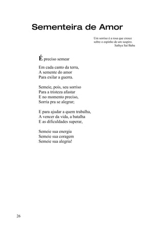 Sementeira de Amor
                                       Um sorriso é a rosa que cresce
                                       sobre o espinho de um suspiro.
                                                       Sathya Sai Baba



      É preciso semear
      Em cada canto da terra,
      A semente do amor
      Para exilar a guerra.

      Semeie, pois, seu sorriso
      Para a tristeza afastar
      E no momento preciso,
      Sorria pra se alegrar;

      E para ajudar a quem trabalha,
      A vencer da vida, a batalha
      E as dificuldades superar,

      Semeie sua energia
      Semeie sua coragem
      Semeie sua alegria!




26
 