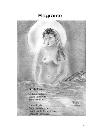 Flagrante




A bela donzela
De tímido olhar
Banha-se despida
Sob a luz do luar...

E a lua lívida
Ao ver tanta beleza
Com o manto dos seus raios
Empresta-lhe realeza.



                             27
 