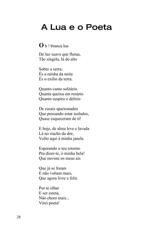 A Lua e o Poeta

     O h ! branca lua
     De luz suave que flutua,
     Tão singela, lá do alto

     Sobre a serra;
     És a rainha da noite
     És o exílio da terra.

     Quanto canto solitário
     Quanta queixa em rosário
     Quanto suspiro e delírio

     De casais apaixonados
     Que pensando estar isolados,
     Quase esqueceram de ti!

     E hoje, de alma leve e lavada
     Lá no riacho da dor,
     Volto aqui à minha janela

     Esperando o teu retorno
     Pra dizer-te, ó minha bela!
     Que ouviste os meus ais

     Que já se foram
     E não voltam mais,
     Que agora livre e feliz

     Por te olhar
     E ser esteta,
     Não choro mais...
     Virei poeta!


28
 