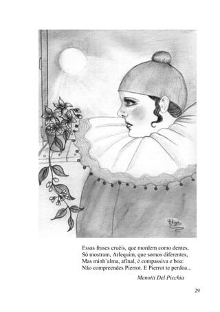 Essas frases cruéis, que mordem como dentes,
Só mostram, Arlequim, que somos diferentes,
Mas minh´alma, afinal, é compassiva e boa:
Não compreendes Pierrot. E Pierrot te perdoa...
                       Menotti Del Picchia

                                                  29
 