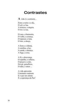 Contrastes
     A vida é o contraste...
     Entre a noite e o dia,
     O sol e a lua,
     A tristeza, a alegria,
     O rio e a rua,

     O caos, a harmonia,
     O velho, a criança,
     O repouso, a luta,
     O luto, a dança,

     A festa e a labuta,
     A sombra, a luz,
     A saúde, a doença,
     A fuga, a cruz,

     A fé, a descrença,
     O espelho, o reflexo,
     O prazer e a dor,
     Em pé, genuflexo,
     O ódio, o amor ...

     A vida apresenta
     Constante contraste
     E o que nos alenta
     É a esperança da Paz!




30
 