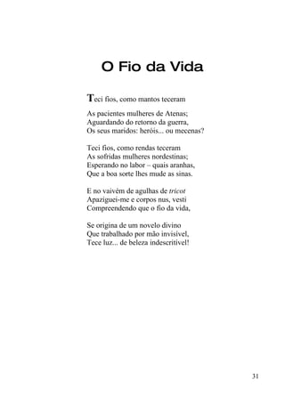 O Fio da Vida

Teci fios, como mantos teceram
As pacientes mulheres de Atenas;
Aguardando do retorno da guerra,
Os seus maridos: heróis... ou mecenas?

Teci fios, como rendas teceram
As sofridas mulheres nordestinas;
Esperando no labor – quais aranhas,
Que a boa sorte lhes mude as sinas.

E no vaivém de agulhas de tricot
Apaziguei-me e corpos nus, vesti
Compreendendo que o fio da vida,

Se origina de um novelo divino
Que trabalhado por mão invisível,
Tece luz... de beleza indescritível!




                                         31
 