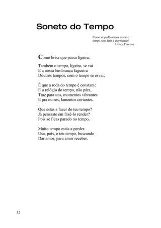 Soneto do Tempo
                                       Como se pudéssemos matar o
                                       tempo sem ferir a eternidade!
                                                         Henry Thoreau



     Como brisa que passa ligeira,
     Também o tempo, ligeiro, se vai
     E a nossa lembrança fagueira
     Doutros tempos, com o tempo se esvai;

     É que a roda do tempo é constante
     E o relógio do tempo, não pára,
     Traz para uns, momentos vibrantes
     E pra outros, lamentos cortantes.

     Que estás a fazer do teu tempo?
     Já pensaste em fazê-lo render?
     Pois se ficas parado no tempo,

     Muito tempo estás a perder.
     Usa, pois, o teu tempo, buscando
     Dar amor, para amor receber.




32
 