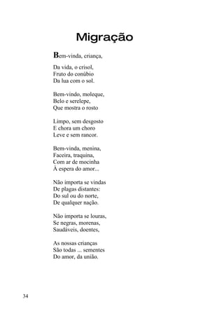 Migração
     Bem-vinda, criança,
     Da vida, o crisol,
     Fruto do conúbio
     Da lua com o sol.

     Bem-vindo, moleque,
     Belo e serelepe,
     Que mostra o rosto

     Limpo, sem desgosto
     E chora um choro
     Leve e sem rancor.

     Bem-vinda, menina,
     Faceira, traquina,
     Com ar de mocinha
     À espera do amor...

     Não importa se vindas
     De plagas distantes:
     Do sul ou do norte,
     De qualquer nação.

     Não importa se louras,
     Se negras, morenas,
     Saudáveis, doentes,

     As nossas crianças
     São todas ... sementes
     Do amor, da união.




34
 