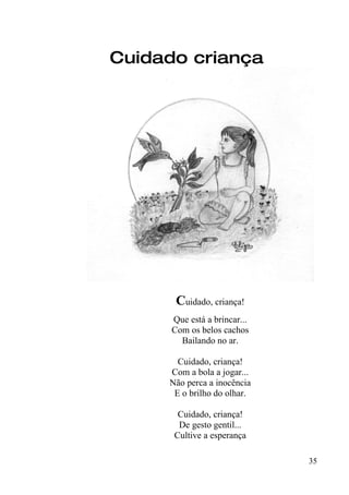 Cuidado criança




       Cuidado, criança!
      Que está a brincar...
      Com os belos cachos
        Bailando no ar.

       Cuidado, criança!
     Com a bola a jogar...
     Não perca a inocência
      E o brilho do olhar.

       Cuidado, criança!
       De gesto gentil...
      Cultive a esperança

                              35
 