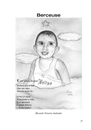 Berceuse




U ma estrela distante
Brilhou pra avisar
Que um anjo,
Desceu neste lar...

O Sol já raiou
Festejando a vida,
E os pássaros
Cantam felizes:
– Boas-vindas!

                      (Ricardo Teixeira Andrade)


                                                   37
 
