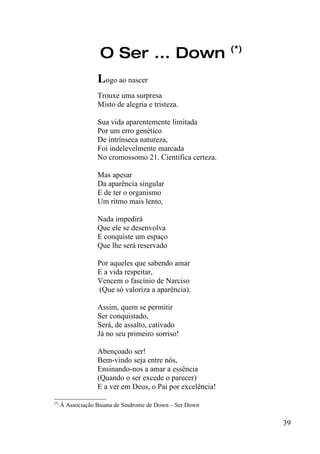 (*)
                 O Ser ... Down
                Logo ao nascer
                Trouxe uma surpresa
                Misto de alegria e tristeza.

                Sua vida aparentemente limitada
                Por um erro genético
                De intrínseca natureza,
                Foi indelevelmente marcada
                No cromossomo 21. Científica certeza.

                Mas apesar
                Da aparência singular
                E de ter o organismo
                Um ritmo mais lento,

                Nada impedirá
                Que ele se desenvolva
                E conquiste um espaço
                Que lhe será reservado

                Por aqueles que sabendo amar
                E a vida respeitar,
                Vencem o fascínio de Narciso
                (Que só valoriza a aparência).

                Assim, quem se permitir
                Ser conquistado,
                Será, de assalto, cativado
                Já no seu primeiro sorriso!

                Abençoado ser!
                Bem-vindo seja entre nós,
                Ensinando-nos a amar a essência
                (Quando o ser excede o parecer)
                E a ver em Deus, o Pai por excelência!
_________________
(*)
    À Associação Baiana de Síndrome de Down – Ser Down


                                                               39
 