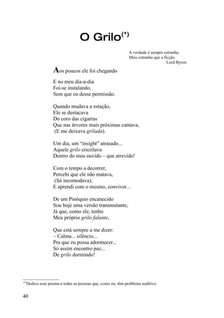 O Grilo(*)
                                                            A verdade é sempre estranha,
                                                            Mais estranha que a ficção.
                                                                                  Lord Byron

                 Aos poucos ele foi chegando
                 E no meu dia-a-dia
                 Foi-se instalando,
                 Sem que eu desse permissão.

                 Quando mudava a estação,
                 Ele se destacava
                 Do coro das cigarras
                 Que nas árvores mais próximas cantava,
                 (E me deixava grilada).

                 Um dia, um “insight” atrasado...
                 Aquele grilo cricrilava
                 Dentro do meu ouvido – que atrevido!

                 Com o tempo a decorrer,
                 Percebi que ele não matava,
                 (Só incomodava),
                 E aprendi com o mesmo, conviver...

                 De um Pinóquio encanecido
                 Sou hoje uma versão transmutante,
                 Já que, como ele, tenho
                 Meu próprio grilo falante,

                 Que está sempre a me dizer:
                 – Calma... silêncio...
                 Pra que eu possa adormecer...
                 Só assim encontro paz...
                 De grilo dormindo!



_________________
(*)
    Dedico esse poema a todas as pessoas que, como eu, têm problema auditivo.


40
 