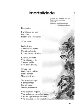 Imortalidade
                                    Sem que eu o soubesse, meu Rei,
                                    Tu imprimiste o sinal da
                                    eternidade
                                    em muitos momentos fugazes.
                                               Rabindranath Tagore

Estou viva!
E a vida que me quer
Bem viva,
Sempre está a me dizer:

–Vem viver!

Fecha de vez
A torneira do pranto
Que dá quebranto
E tira o encanto de viver...

E, assim, vivendo,
Vivo o tempo todo,
Vivendo a vida
Com muito prazer;

Tiro da vida
Lembranças vívidas,
Ponho na vida
Meu jeito de ser.

Transcorre o tempo
E eu reconheço,
Que ele passa
Mas eu permaneço:

Viva no ar que respirei,
Viva na flor que meu olhar tocou,
Viva nas lágrimas que derramei,
Viva no Amor que me imortalizou.

                                                                 41
 