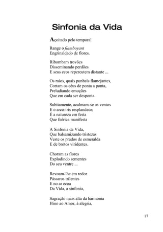 Sinfonia da Vida
Açoitado pelo temporal
Range o flamboyant
Engrinaldado de flores.

Ribombam trovões
Disseminando perdões
E seus ecos repercutem distante ...

Os raios, quais punhais flamejantes,
Cortam os céus de ponta a ponta,
Preludiando emoções
Que em cada ser desponta.

Subitamente, acalmam-se os ventos
E o arco-íris resplandece;
É a natureza em festa
Que feérica manifesta

A Sinfonia da Vida,
Que balsamizando tristezas
Veste os prados de esmeralda
E de brotos viridentes.

Choram as flores
Explodindo sementes
Do seu ventre ...

Revoam-lhe em redor
Pássaros trilentes
E no ar ecoa
Da Vida, a sinfonia,

Sagração mais alta da harmonia
Hino ao Amor, à alegria,

                                       17
 